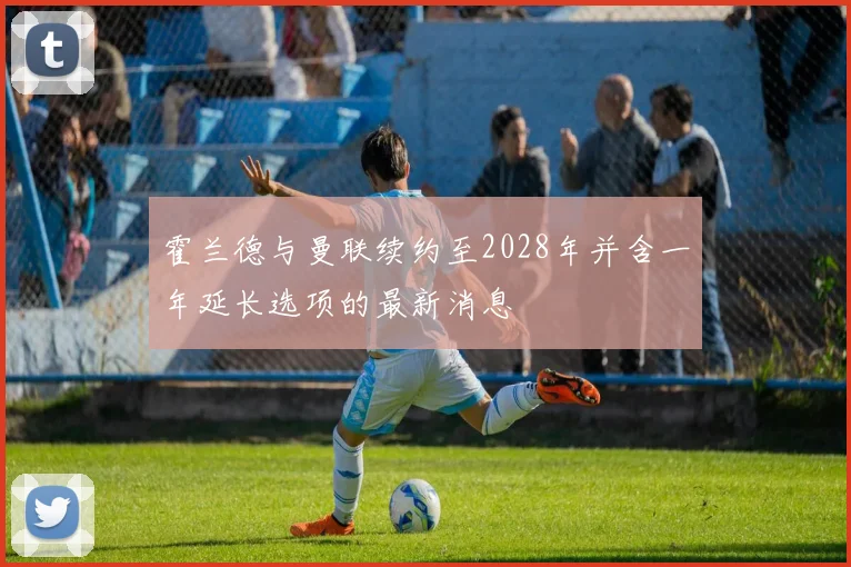 霍兰德与曼联续约至2028年并含一年延长选项的最新消息