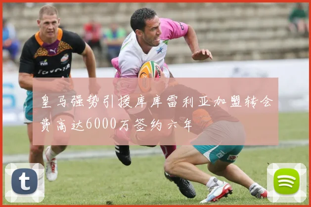 皇马强势引援库库雷利亚加盟转会费高达6000万签约六年