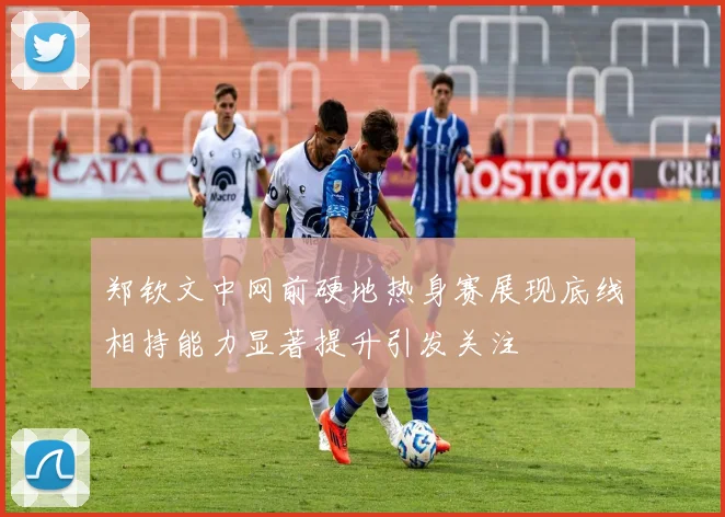 郑钦文中网前硬地热身赛展现底线相持能力显著提升引发关注