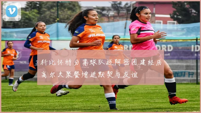 科比怀特分享球队迈阿密团建经历高尔夫聚餐增进默契与友谊