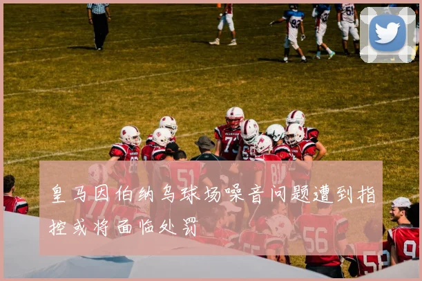 皇马因伯纳乌球场噪音问题遭到指控或将面临处罚