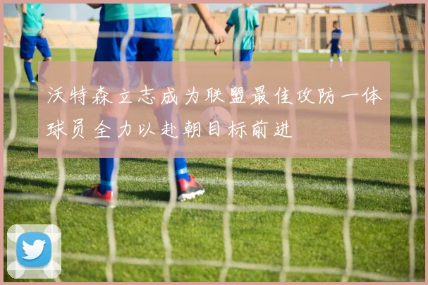 沃特森立志成为联盟最佳攻防一体球员全力以赴朝目标前进