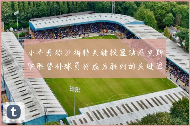 小乔丹称沙梅特关键投篮助尼克斯取胜替补球员将成为胜利的关键因素