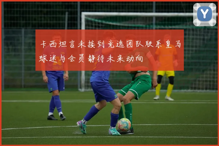 卡西坦言未接到竞选团队联系皇马球迷与会员静待未来动向