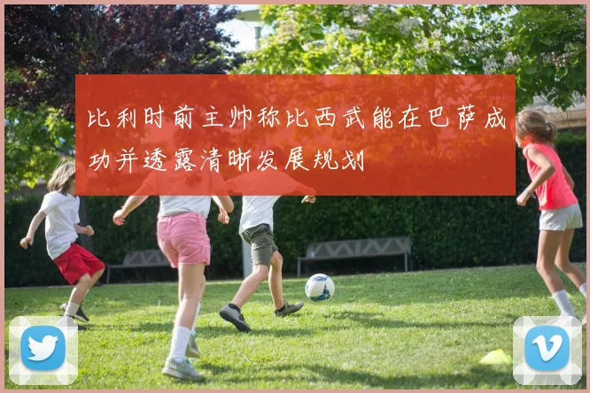 比利时前主帅称比西武能在巴萨成功并透露清晰发展规划