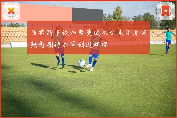 马雷斯卡谈加盟曼城机会表示非常熟悉期待共同创造辉煌