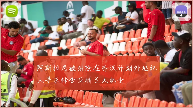 阿斯拉尼被排除在齐沃计划外经纪人寻求转会亚特兰大机会