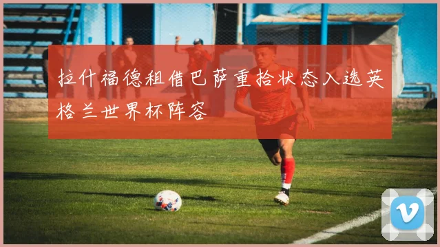 拉什福德租借巴萨重拾状态入选英格兰世界杯阵容
