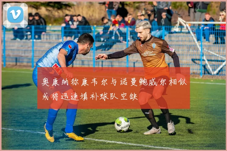 奥康纳称康韦尔与诺曼鲍威尔相似或将迅速填补球队空缺