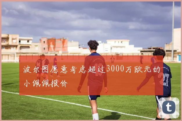 波尔图愿意考虑超过3000万欧元的小佩佩报价