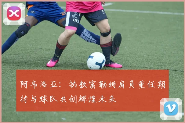 阿韦洛亚：执教富勒姆肩负重任期待与球队共创辉煌未来