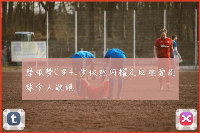 摩根赞C罗41岁依然闪耀足坛热爱足球令人敬佩