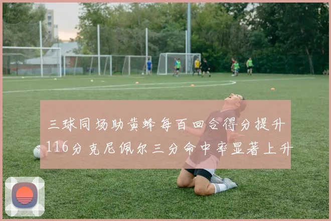 三球同场助黄蜂每百回合得分提升116分克尼佩尔三分命中率显著上升近10