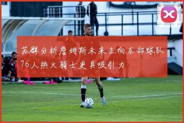 苏群分析詹姆斯未来去向东部球队76人热火骑士更具吸引力