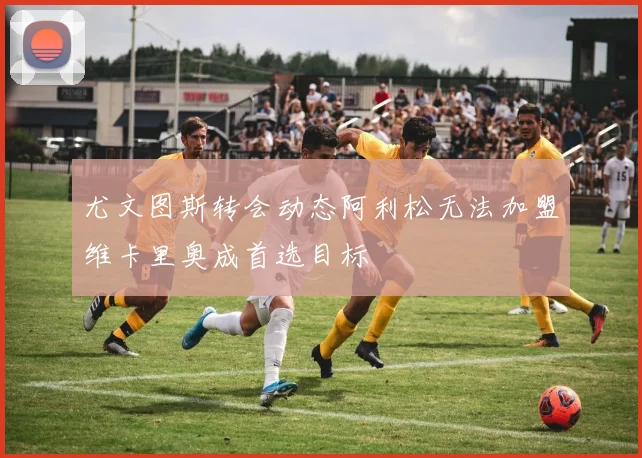 尤文图斯转会动态阿利松无法加盟维卡里奥成首选目标