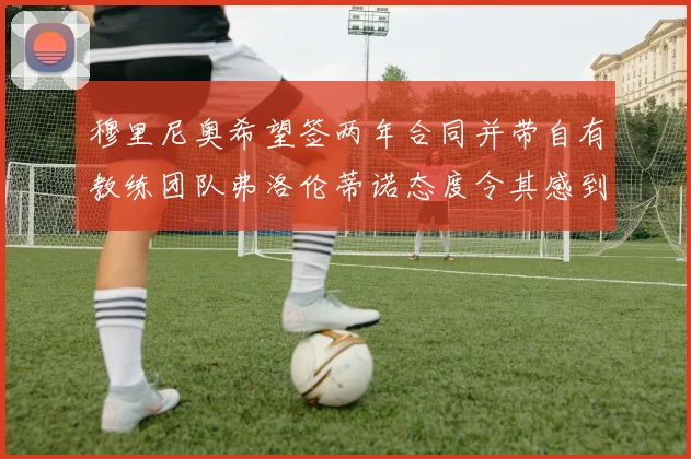 穆里尼奥希望签两年合同并带自有教练团队弗洛伦蒂诺态度令其感到失望
