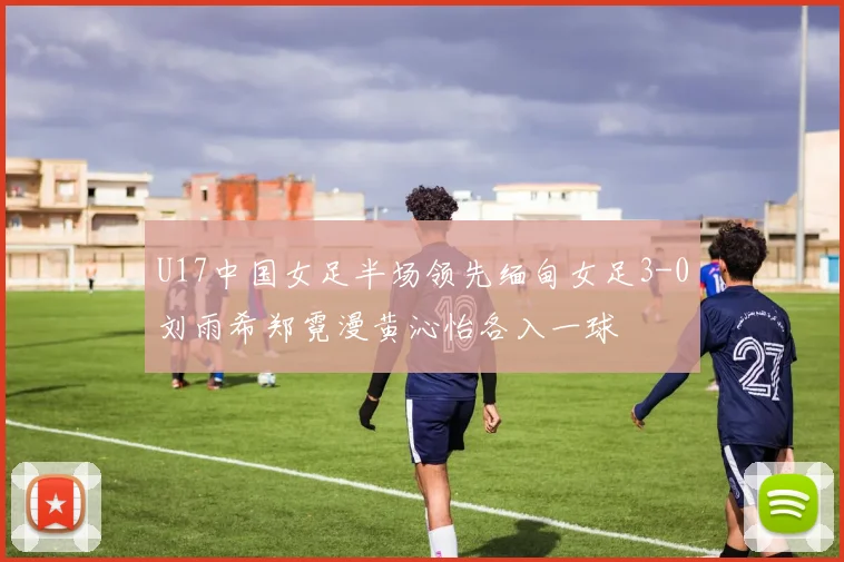 U17中国女足半场领先缅甸女足3-0刘雨希郑霓漫黄沁怡各入一球