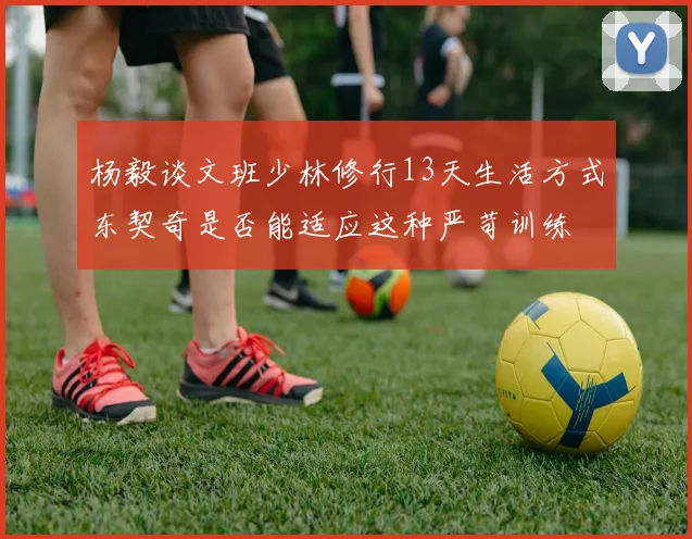 杨毅谈文班少林修行13天生活方式东契奇是否能适应这种严苛训练