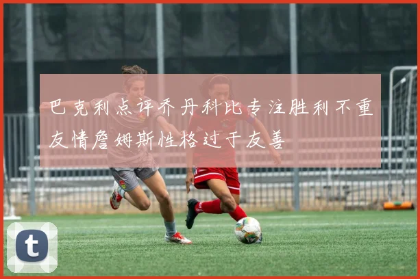 巴克利点评乔丹科比专注胜利不重友情詹姆斯性格过于友善