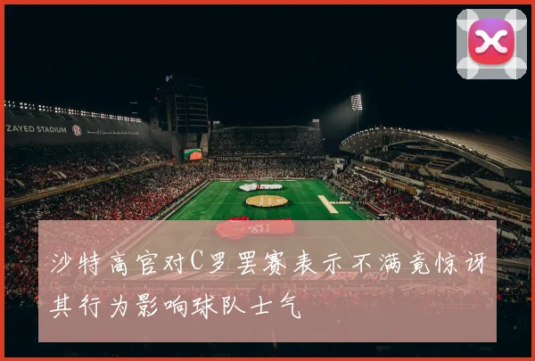 沙特高官对C罗罢赛表示不满竟惊讶其行为影响球队士气