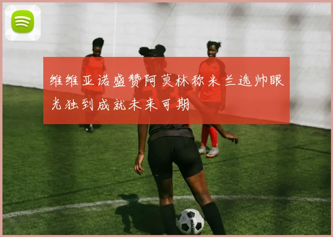 维维亚诺盛赞阿莫林称米兰选帅眼光独到成就未来可期