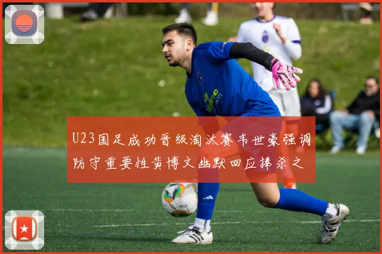 U23国足成功晋级淘汰赛韦世豪强调防守重要性黄博文幽默回应捧杀之说
