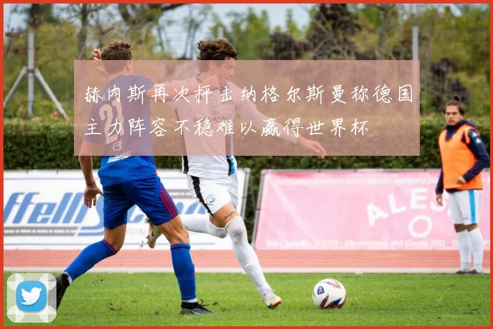 赫内斯再次抨击纳格尔斯曼称德国主力阵容不稳难以赢得世界杯